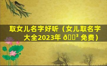 取女儿名字好听（女儿取名字大全2023年 🐳 免费）